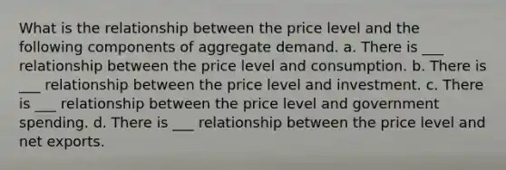 What is the relationship between the price level and the following components of aggregate demand. a. There is ___ relationship between the price level and consumption. b. There is ___ relationship between the price level and investment. c. There is ___ relationship between the price level and government spending. d. There is ___ relationship between the price level and net exports.