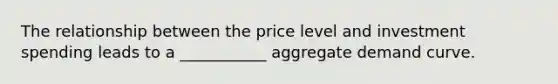 The relationship between the price level and investment spending leads to a ___________ aggregate demand curve.