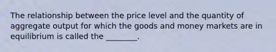 The relationship between the price level and the quantity of aggregate output for which the goods and money markets are in equilibrium is called the ________.