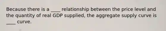 Because there is a ____ relationship between the price level and the quantity of real GDP supplied, the aggregate supply curve is ____ curve.