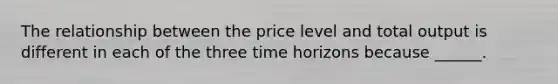 The relationship between the price level and total output is different in each of the three time horizons because ______.