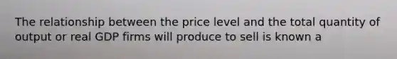 The relationship between the price level and the total quantity of output or real GDP firms will produce to sell is known a