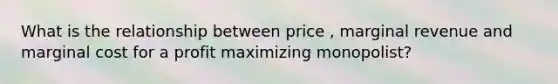 What is the relationship between price , marginal revenue and marginal cost for a profit maximizing monopolist?