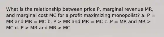 What is the relationship between price P, marginal revenue MR, and marginal cost MC for a profit maximizing monopolist? a. P = MR and MR = MC b. P > MR and MR = MC c. P = MR and MR > MC d. P > MR and MR > MC