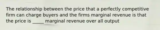 The relationship between the price that a perfectly competitive firm can charge buyers and the firms marginal revenue is that the price is _____ marginal revenue over all output