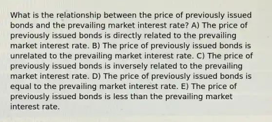 What is the relationship between the price of previously issued bonds and the prevailing market interest rate? A) The price of previously issued bonds is directly related to the prevailing market interest rate. B) The price of previously issued bonds is unrelated to the prevailing market interest rate. C) The price of previously issued bonds is inversely related to the prevailing market interest rate. D) The price of previously issued bonds is equal to the prevailing market interest rate. E) The price of previously issued bonds is less than the prevailing market interest rate.