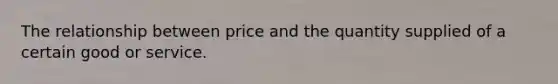 The relationship between price and the quantity supplied of a certain good or service.