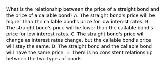 What is the relationship between the price of a straight bond and the price of a callable bond? A. The straight bond's price will be higher than the callable bond's price for low interest rates. B. The straight bond's price will be lower than the callable bond's price for low interest rates. C. The straight bond's price will change as interest rates change, but the callable bond's price will stay the same. D. The straight bond and the callable bond will have the same price. E. There is no consistent relationship between the two types of bonds.