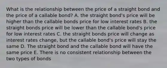 What is the relationship between the price of a straight bond and the price of a callable bond? A. the straight bond's price will be higher than the callable bonds price for low interest rates B. the straight bonds price will be lower than the callable bond's price for low interest rates C. the straight bonds price will change as interest rates change, but the callable bond's price will stay the same D. The straight bond and the callable bond will have the same price E. There is no consistent relationship between the two types of bonds