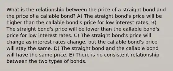 What is the relationship between the price of a straight bond and the price of a callable bond? A) The straight bond's price will be higher than the callable bond's price for low interest rates. B) The straight bond's price will be lower than the callable bond's price for low interest rates. C) The straight bond's price will change as interest rates change, but the callable bond's price will stay the same. D) The straight bond and the callable bond will have the same price. E) There is no consistent relationship between the two types of bonds.