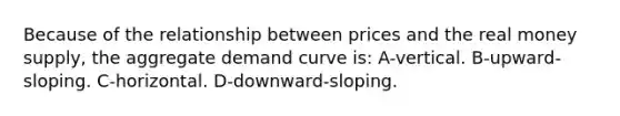 Because of the relationship between prices and the real money supply, the aggregate demand curve is: A-vertical. B-upward-sloping. C-horizontal. D-downward-sloping.