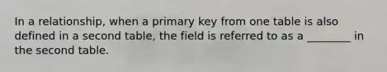 In a relationship, when a primary key from one table is also defined in a second table, the field is referred to as a ________ in the second table.