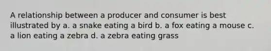 A relationship between a producer and consumer is best illustrated by a. a snake eating a bird b. a fox eating a mouse c. a lion eating a zebra d. a zebra eating grass