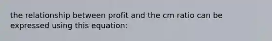 the relationship between profit and the cm ratio can be expressed using this equation: