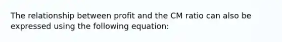 The relationship between profit and the CM ratio can also be expressed using the following equation: