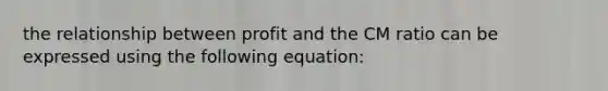 the relationship between profit and the CM ratio can be expressed using the following equation: