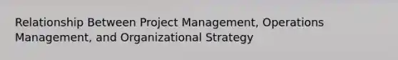 Relationship Between Project Management, Operations Management, and Organizational Strategy