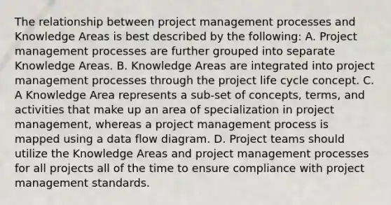 The relationship between project management processes and Knowledge Areas is best described by the following: A. Project management processes are further grouped into separate Knowledge Areas. B. Knowledge Areas are integrated into project management processes through the project life cycle concept. C. A Knowledge Area represents a sub-set of concepts, terms, and activities that make up an area of specialization in project management, whereas a project management process is mapped using a data flow diagram. D. Project teams should utilize the Knowledge Areas and project management processes for all projects all of the time to ensure compliance with project management standards.