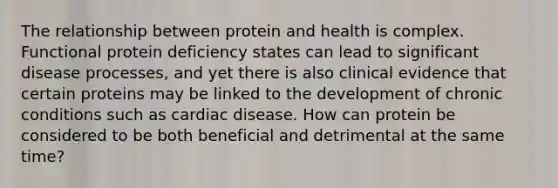 The relationship between protein and health is complex. Functional protein deficiency states can lead to significant disease processes, and yet there is also clinical evidence that certain proteins may be linked to the development of chronic conditions such as cardiac disease. How can protein be considered to be both beneficial and detrimental at the same time?