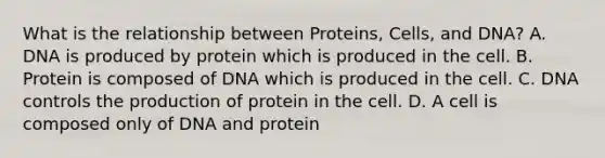 What is the relationship between Proteins, Cells, and DNA? A. DNA is produced by protein which is produced in the cell. B. Protein is composed of DNA which is produced in the cell. C. DNA controls the production of protein in the cell. D. A cell is composed only of DNA and protein