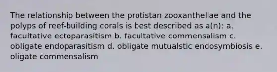 The relationship between the protistan zooxanthellae and the polyps of reef-building corals is best described as a(n): a. facultative ectoparasitism b. facultative commensalism c. obligate endoparasitism d. obligate mutualstic endosymbiosis e. oligate commensalism