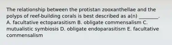 The relationship between the protistan zooxanthellae and the polyps of reef-building corals is best described as a(n) ________. A. facultative ectoparasitism B. obligate commensalism C. mutualistic symbiosis D. obligate endoparasitism E. facultative commensalism