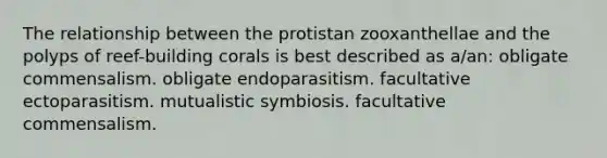 The relationship between the protistan zooxanthellae and the polyps of reef-building corals is best described as a/an: obligate commensalism. obligate endoparasitism. facultative ectoparasitism. mutualistic symbiosis. facultative commensalism.