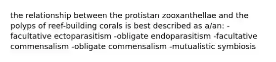 the relationship between the protistan zooxanthellae and the polyps of reef-building corals is best described as a/an: -facultative ectoparasitism -obligate endoparasitism -facultative commensalism -obligate commensalism -mutualistic symbiosis