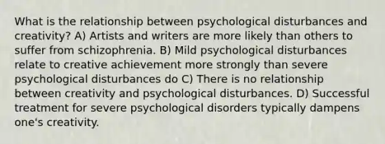 What is the relationship between psychological disturbances and creativity? A) Artists and writers are more likely than others to suffer from schizophrenia. B) Mild psychological disturbances relate to creative achievement more strongly than severe psychological disturbances do C) There is no relationship between creativity and psychological disturbances. D) Successful treatment for severe psychological disorders typically dampens one's creativity.