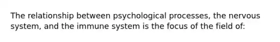 The relationship between psychological processes, the nervous system, and the immune system is the focus of the field of: