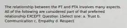 The relationship between the PT and PTA involves many aspects. All of the following are considered part of that preferred relationship EXCEPT: Question 1Select one: a. Trust b. Communication c. Empathy d. Respect