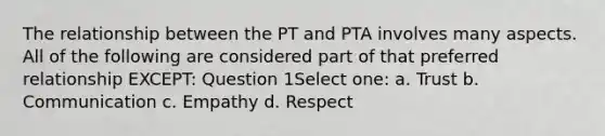 The relationship between the PT and PTA involves many aspects. All of the following are considered part of that preferred relationship EXCEPT: Question 1Select one: a. Trust b. Communication c. Empathy d. Respect