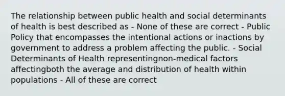 The relationship between public health and social determinants of health is best described as - None of these are correct - Public Policy that encompasses the intentional actions or inactions by government to address a problem affecting the public. - Social Determinants of Health representingnon-medical factors affectingboth the average and distribution of health within populations - All of these are correct