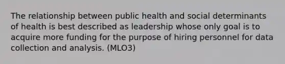 The relationship between public health and social determinants of health is best described as leadership whose only goal is to acquire more funding for the purpose of hiring personnel for data collection and analysis. (MLO3)