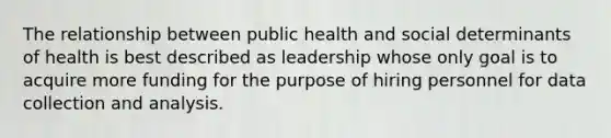 The relationship between public health and social determinants of health is best described as leadership whose only goal is to acquire more funding for the purpose of hiring personnel for data collection and analysis.