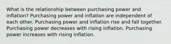 What is the relationship between purchasing power and inflation? Purchasing power and inflation are independent of each other. Purchasing power and inflation rise and fall together. Purchasing power decreases with rising inflation. Purchasing power increases with rising inflation.