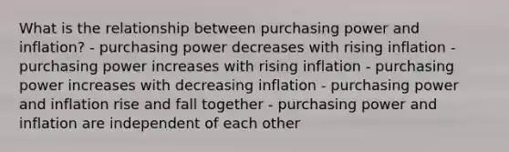 What is the relationship between purchasing power and inflation? - purchasing power decreases with rising inflation - purchasing power increases with rising inflation - purchasing power increases with decreasing inflation - purchasing power and inflation rise and fall together - purchasing power and inflation are independent of each other