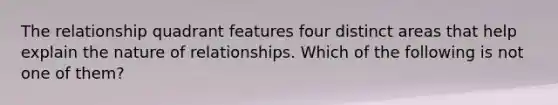 The relationship quadrant features four distinct areas that help explain the nature of relationships. Which of the following is not one of them?