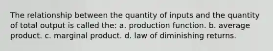 The relationship between the quantity of inputs and the quantity of total output is called the: a. production function. b. average product. c. marginal product. d. law of diminishing returns.