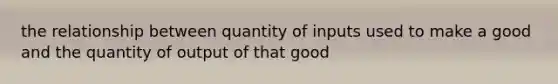 the relationship between quantity of inputs used to make a good and the quantity of output of that good