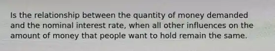 Is the relationship between the quantity of money demanded and the nominal interest rate, when all other influences on the amount of money that people want to hold remain the same.