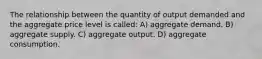 The relationship between the quantity of output demanded and the aggregate price level is called: A) aggregate demand. B) aggregate supply. C) aggregate output. D) aggregate consumption.