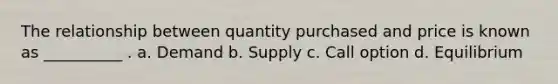 The relationship between quantity purchased and price is known as __________ . a. Demand b. Supply c. Call option d. Equilibrium