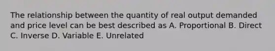 The relationship between the quantity of real output demanded and price level can be best described as A. Proportional B. Direct C. Inverse D. Variable E. Unrelated