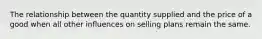 The relationship between the quantity supplied and the price of a good when all other influences on selling plans remain the same.