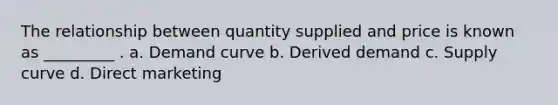 The relationship between quantity supplied and price is known as _________ . a. Demand curve b. Derived demand c. Supply curve d. Direct marketing