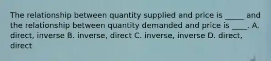 The relationship between quantity supplied and price is _____ and the relationship between quantity demanded and price is ____. A. direct, inverse B. inverse, direct C. inverse, inverse D. direct, direct