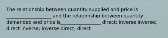 The relationship between quantity supplied and price is ___________________ and the relationship between quantity demanded and price is_________________ direct; inverse inverse; direct inverse; inverse direct; direct