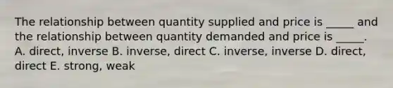 The relationship between quantity supplied and price is _____ and the relationship between quantity demanded and price is _____. A. direct, inverse B. inverse, direct C. inverse, inverse D. direct, direct E. strong, weak