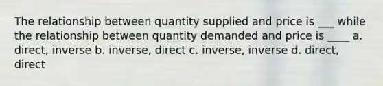 The relationship between quantity supplied and price is ___ while the relationship between quantity demanded and price is ____ a. direct, inverse b. inverse, direct c. inverse, inverse d. direct, direct